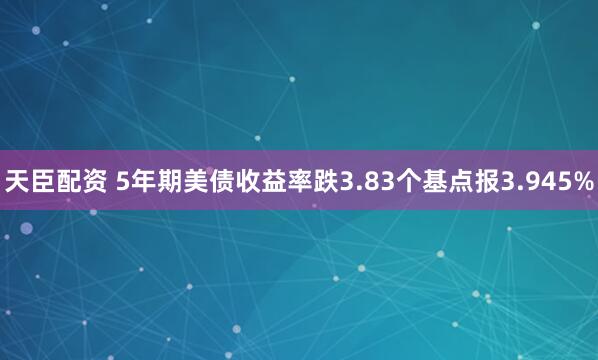 天臣配资 5年期美债收益率跌3.83个基点报3.945%
