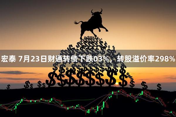 宏泰 7月23日财通转债下跌03%，转股溢价率298%