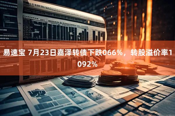 易速宝 7月23日嘉泽转债下跌066%，转股溢价率1092%