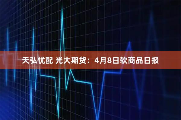 天弘忧配 光大期货：4月8日软商品日报