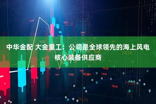中华金配 大金重工：公司是全球领先的海上风电核心装备供应商