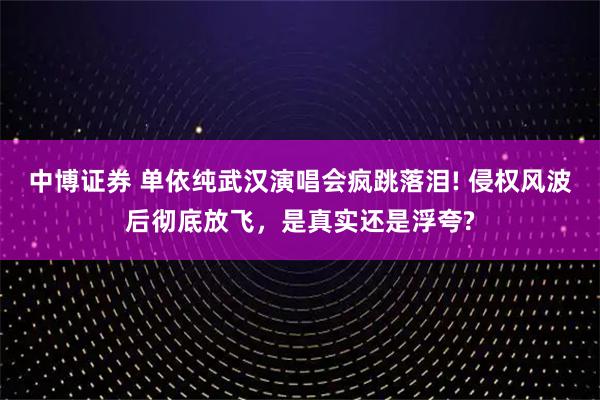 中博证券 单依纯武汉演唱会疯跳落泪! 侵权风波后彻底放飞，是真实还是浮夸?